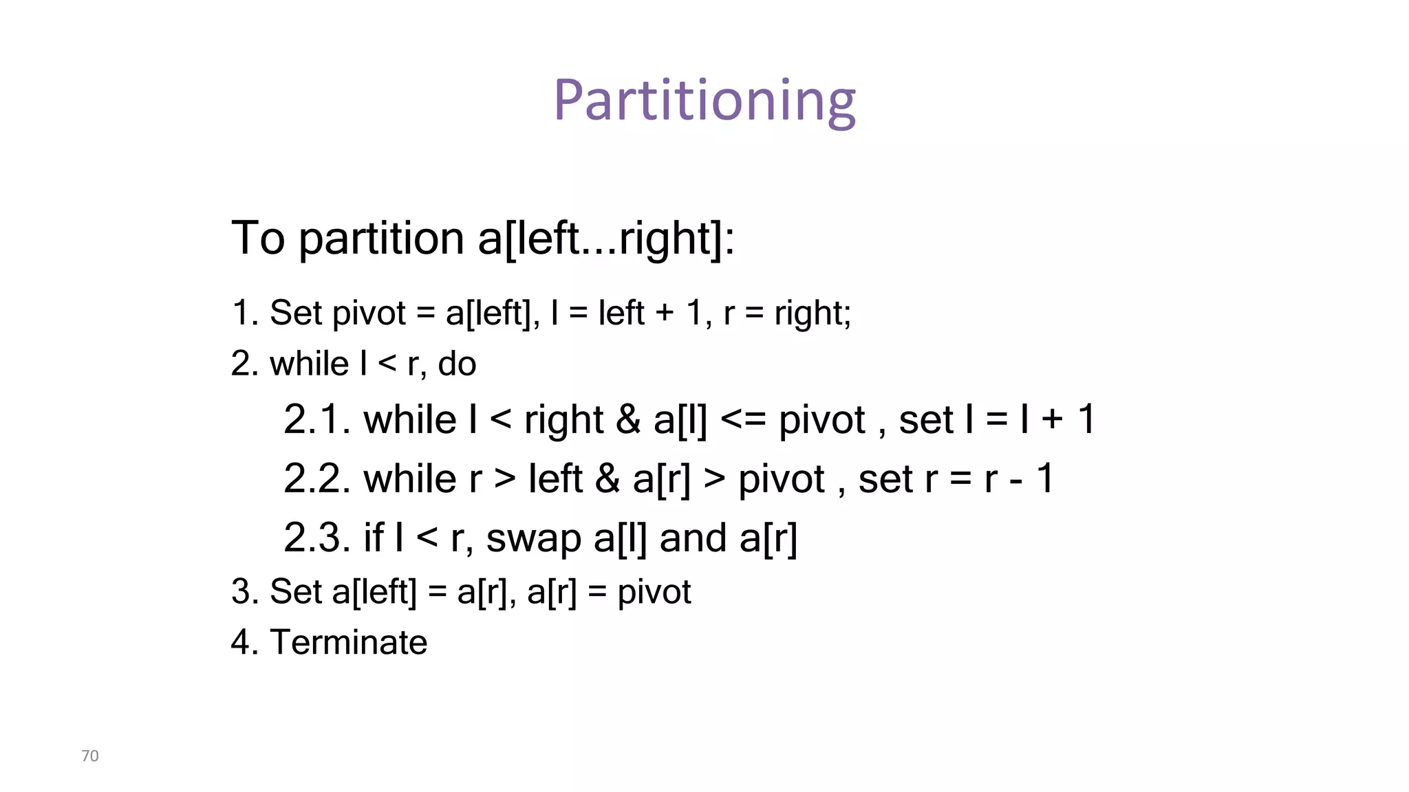 70
Partitioning
To partition a[left...right]:
1. Set pivot = a[left], l = left + 1, r = right;
2. while l < r, do
2.1. while l < right & a[l] <= pivot , set l = l + 1
2.2. while r > left & a[r] > pivot , set r = r - 1
2.3. if l < r, swap a[l] and a[r]
3. Set a[left] = a[r], a[r] = pivot
4. Terminate
 