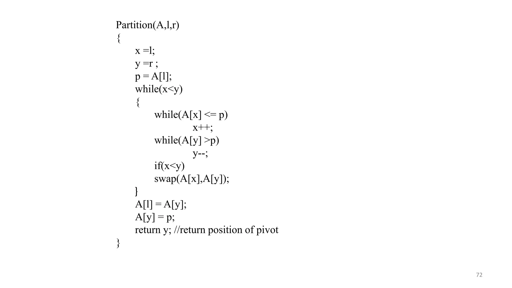 72
Partition(A,l,r)
{
x =l;
y =r ;
p = A[l];
while(x<y)
{
while(A[x] <= p)
x++;
while(A[y] >p)
y--;
if(x<y)
swap(A[x],A[y]);
}
A[l] = A[y];
A[y] = p;
return y; //return position of pivot
}
 
