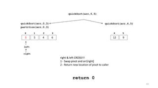 quickSort(arr,0,3)
3 5 4 6
0 1 2 3
quickSort(arr,4,5)
12 9
4 5
partition(arr,0,3)
left
right
right & left CROSS!!!
1 - Swap pivot and arr[right]
right & left CROSS!!!
1 - Swap pivot and arr[right]
2 - Return new location of pivot to caller
return 0
quickSort(arr,0,5)
105
 