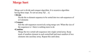 133
Merge Sort
Merge sort is divide and conquer algorithm. It is recursive algorithm
having three steps. To sort an array A[l . . r]:
• Divide
Divide the n-element sequence to be sorted into two sub-sequences of
n/2 elements
• Conquer
Sort the sub-sequences recursively using merge sort. When the size of
the sequences is 1 there is nothing more to do
•Combine
Merge the two sorted sub-sequences into single sorted array. Keep
track of smallest element in each sorted half and inset smallest of two
elements into auxiliary array. Repeat this until done.
 