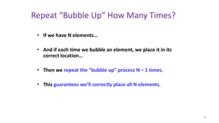 Repeat “Bubble Up” How Many Times?
• If we have N elements…
• And if each time we bubble an element, we place it in its
correct location…
• Then we repeat the “bubble up” process N – 1 times.
• This guarantees we’ll correctly place all N elements.
16
 