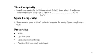 Properties:
 Stable
 O(1) extra space
 O(n2) comparisons and swaps
 Adaptive: O(n) when nearly sorted input
Time Complexity:
• Inner loop executes for (n-1) times when i=0, (n-2) times when i=1 and so on:
Time complexity = (n-1) + (n-2) + (n-3) + …………………………. +2 +1
= O(n2)
Space Complexity:
• Since no extra space besides 3 variables is needed for sorting, Space complexity =
O(n)
20
 