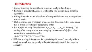 Sorting is among the most basic problems in algorithm design.
 Sorting is important because it is often the first step in more complex
algorithms.
 Sorting is to take an unordered set of comparable items and arrange them
in some order.
 That is, sorting is a process of arranging the items in a list in some order
that is either ascending or descending order.
 Let a[n] be an array of n elements a0,a1,a2,a3........,an-1 in memory. The
sorting of the array a[n] means arranging the content of a[n] in either
increasing or decreasing order.
i.e. a0<=a1<=a2<=a3<.=.......<=an-1
Introduction
3
• Efficient sorting is important for optimizing the use of other algorithms
(such as search and merge algorithms) that require sorted lists to work
correctly.
 