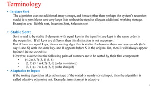 • In-place Sort
The algorithm uses no additional array storage, and hence (other than perhaps the system’s recursion
stack) it is possible to sort very large lists without the need to allocate additional working storage.
Examples are: Bubble sort, Insertion Sort, Selection sort
• Stable Sort:
Sort is said to be stable if elements with equal keys in the input list are kept in the same order in
the output list. If all keys are different then this distinction is not necessary.
But if there are equal keys, then a sorting algorithm is stable if whenever there are two records (let's
say R and S) with the same key, and R appears before S in the original list, then R will always appear
before S in the sorted list.
However, assume that the following pairs of numbers are to be sorted by their first component:
• (4, 2) (3, 7) (3, 1) (5, 6)
• (3, 7) (3, 1) (4, 2) (5, 6) (order maintained)
• (3, 1) (3, 7) (4, 2) (5, 6) (order changed)
• Adaptation to Input:
if the sorting algorithm takes advantage of the sorted or nearly sorted input, then the algorithm is
called adaptive otherwise not. Example: insertion sort is adaptive
6
Terminology
 