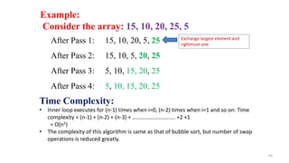 60
Example:
Consider the array: 15, 10, 20, 25, 5
After Pass 1: 15, 10, 20, 5, 25
After Pass 2: 15, 10, 5, 20, 25
After Pass 3: 5, 10, 15, 20, 25
After Pass 4: 5, 10, 15, 20, 25
Time Complexity:
• Inner loop executes for (n-1) times when i=0, (n-2) times when i=1 and so on: Time
complexity = (n-1) + (n-2) + (n-3) + …………………………. +2 +1
= O(n2)
• The complexity of this algorithm is same as that of bubble sort, but number of swap
operations is reduced greatly.
Exchange largest element and
rightmost one
 