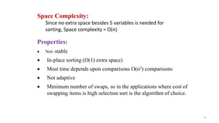 61
Properties:
 Not- stable
 In-place sorting (O(1) extra space)
 Most time depends upon comparisons O(n2) comparisons
 Not adaptive
 Minimum number of swaps, so in the applications where cost of
swapping items is high selection sort is the algorithm of choice.
Space Complexity:
Since no extra space besides 5 variables is needed for
sorting, Space complexity = O(n)
 