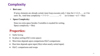 66
• Best case:
If array elements are already sorted, inner loop executes only 1 time for i=1,2,3,… , n-1 for
each. So, total time complexity = 1+1+1+ …………..+1 (n-1) times = n-1 = O(n)
• Space Complexity:
Since no extra space besides 3variables is needed for sorting,
Space complexity = O(n)
Properties:
 Stable Sorting
 In-place sorting (O(1) extra space)
 Most time depends upon comparisons O(n2) comparisons
 Run time depends upon input (O(n) when nearly sorted input)
 O(n2) comparisons and swaps
Complexity
 
