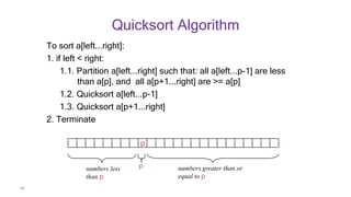 68
Quicksort Algorithm
To sort a[left...right]:
1. if left < right:
1.1. Partition a[left...right] such that: all a[left...p-1] are less
than a[p], and all a[p+1...right] are >= a[p]
1.2. Quicksort a[left...p-1]
1.3. Quicksort a[p+1...right]
2. Terminate
p
numbers less
than p
numbers greater than or
equal to p
p
 