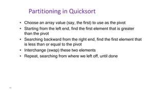69
Partitioning in Quicksort
• Choose an array value (say, the first) to use as the pivot
• Starting from the left end, find the first element that is greater
than the pivot
• Searching backward from the right end, find the first element that
is less than or equal to the pivot
• Interchange (swap) these two elements
• Repeat, searching from where we left off, until done
 