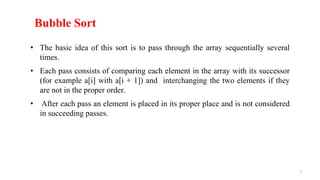 Bubble Sort
• The basic idea of this sort is to pass through the array sequentially several
times.
• Each pass consists of comparing each element in the array with its successor
(for example a[i] with a[i + 1]) and interchanging the two elements if they
are not in the proper order.
• After each pass an element is placed in its proper place and is not considered
in succeeding passes.
7
 