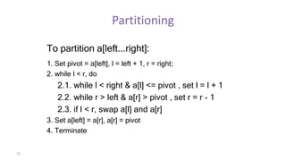 70
Partitioning
To partition a[left...right]:
1. Set pivot = a[left], l = left + 1, r = right;
2. while l < r, do
2.1. while l < right & a[l] <= pivot , set l = l + 1
2.2. while r > left & a[r] > pivot , set r = r - 1
2.3. if l < r, swap a[l] and a[r]
3. Set a[left] = a[r], a[r] = pivot
4. Terminate
 