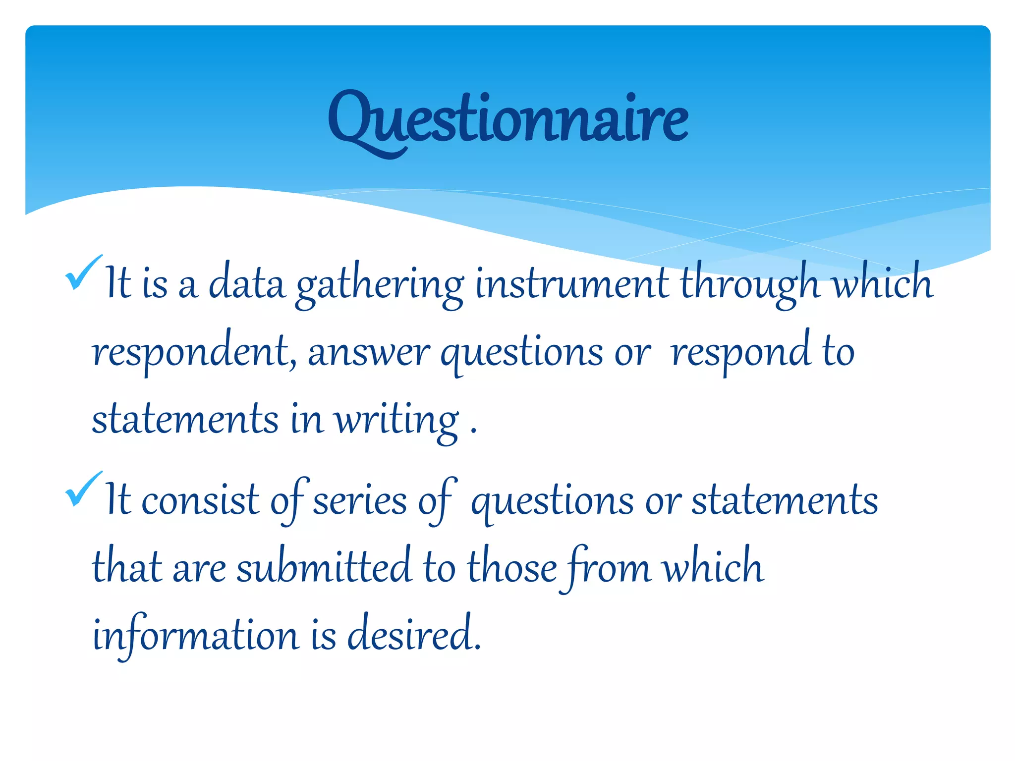 It is a data gathering instrument through which
respondent, answer questions or respond to
statements in writing .
It consist of series of questions or statements
that are submitted to those from which
information is desired.
Questionnaire
 