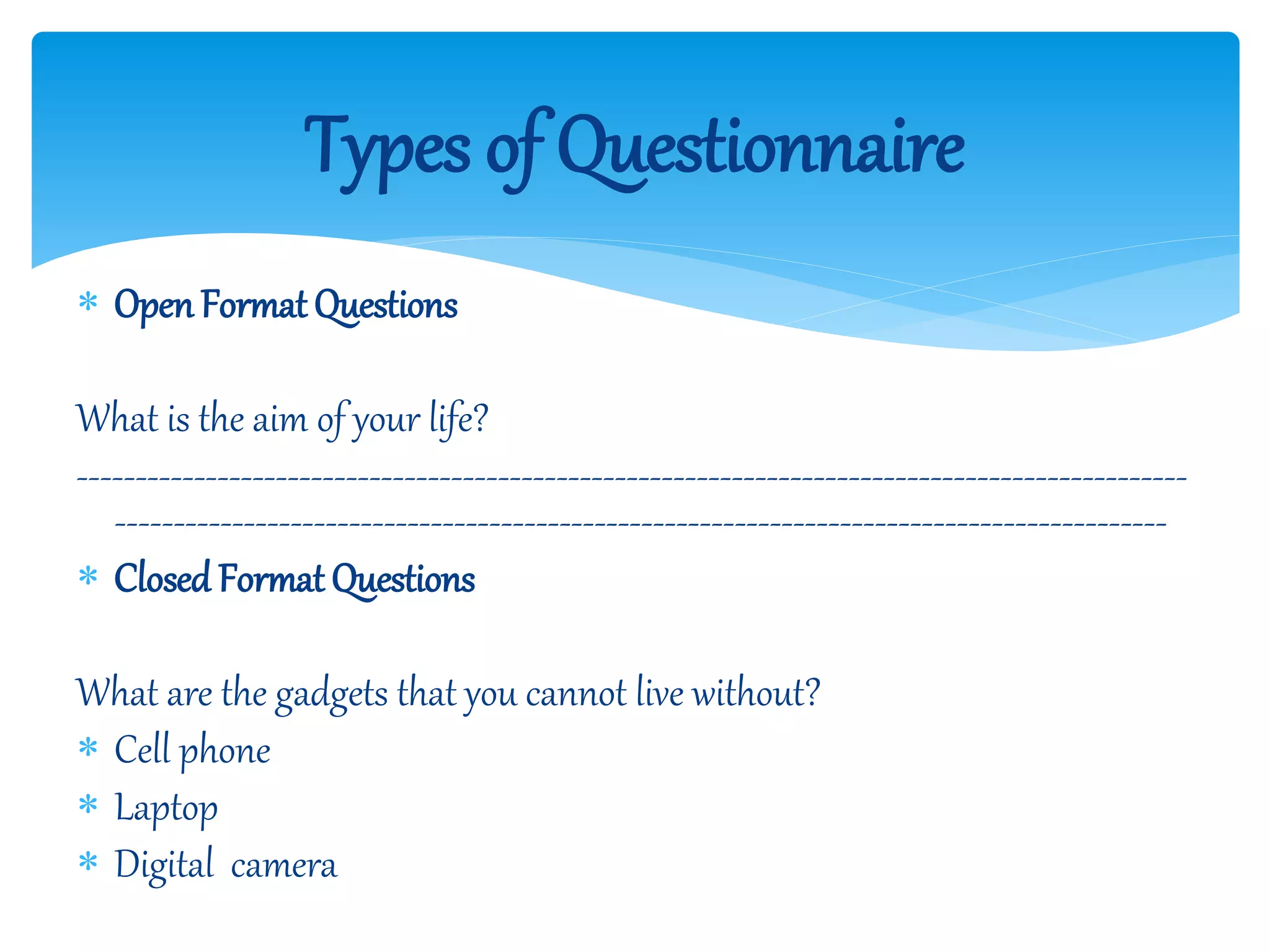  OpenFormat Questions
What is the aim of your life?
-----------------------------------------------------------------------------------------------
------------------------------------------------------------------------------------------
 Closed Format Questions
What are the gadgets that you cannot live without?
 Cell phone
 Laptop
 Digital camera
Types of Questionnaire
 