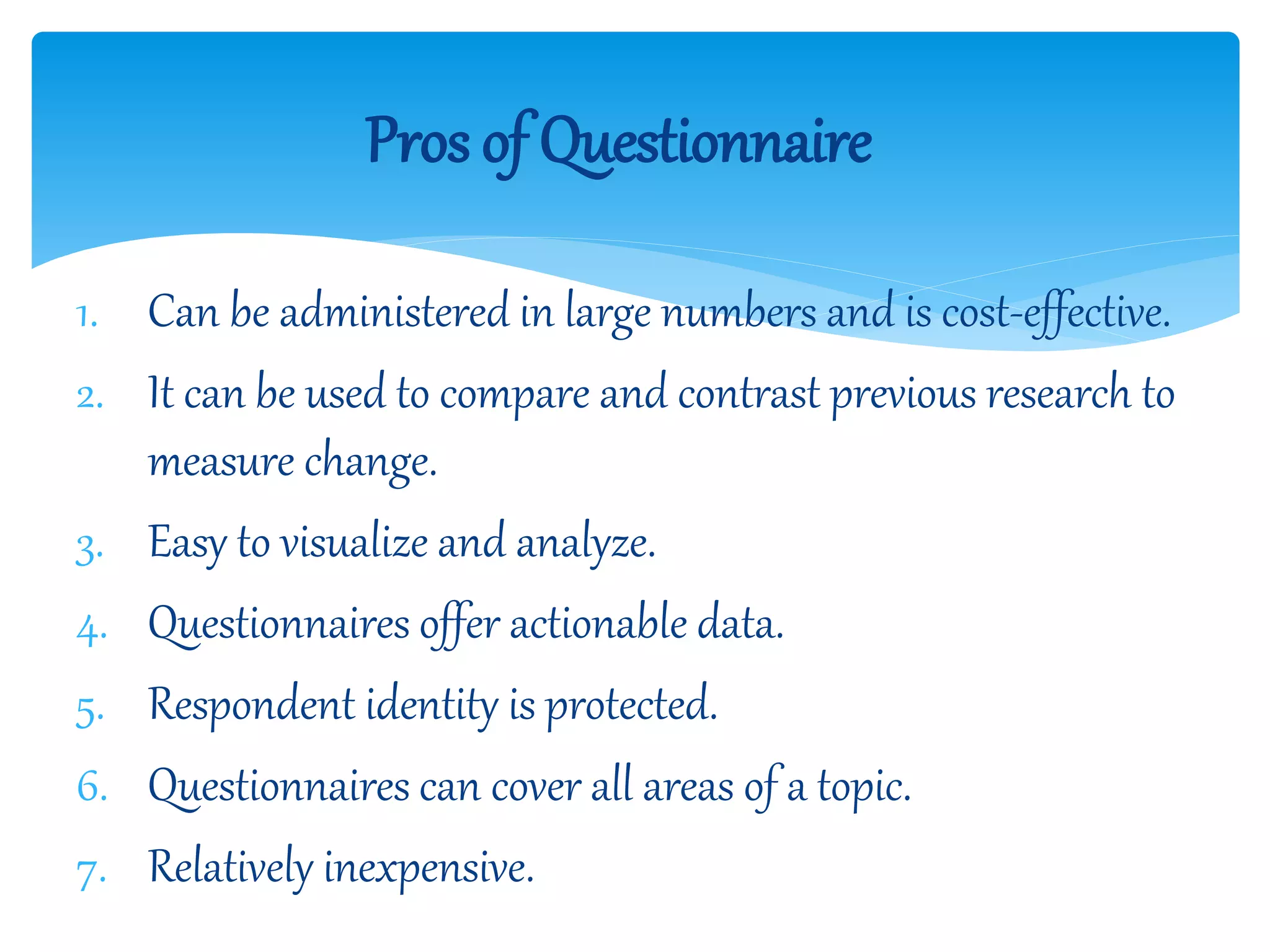 1. Can be administered in large numbers and is cost-effective.
2. It can be used to compare and contrast previous research to
measure change.
3. Easy to visualize and analyze.
4. Questionnaires offer actionable data.
5. Respondent identity is protected.
6. Questionnaires can cover all areas of a topic.
7. Relatively inexpensive.
Pros of Questionnaire
 