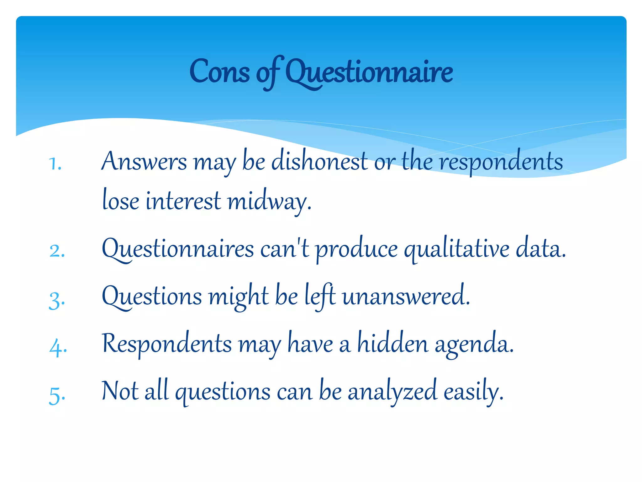 1. Answers may be dishonest or the respondents
lose interest midway.
2. Questionnaires can't produce qualitative data.
3. Questions might be left unanswered.
4. Respondents may have a hidden agenda.
5. Not all questions can be analyzed easily.
Cons of Questionnaire
 