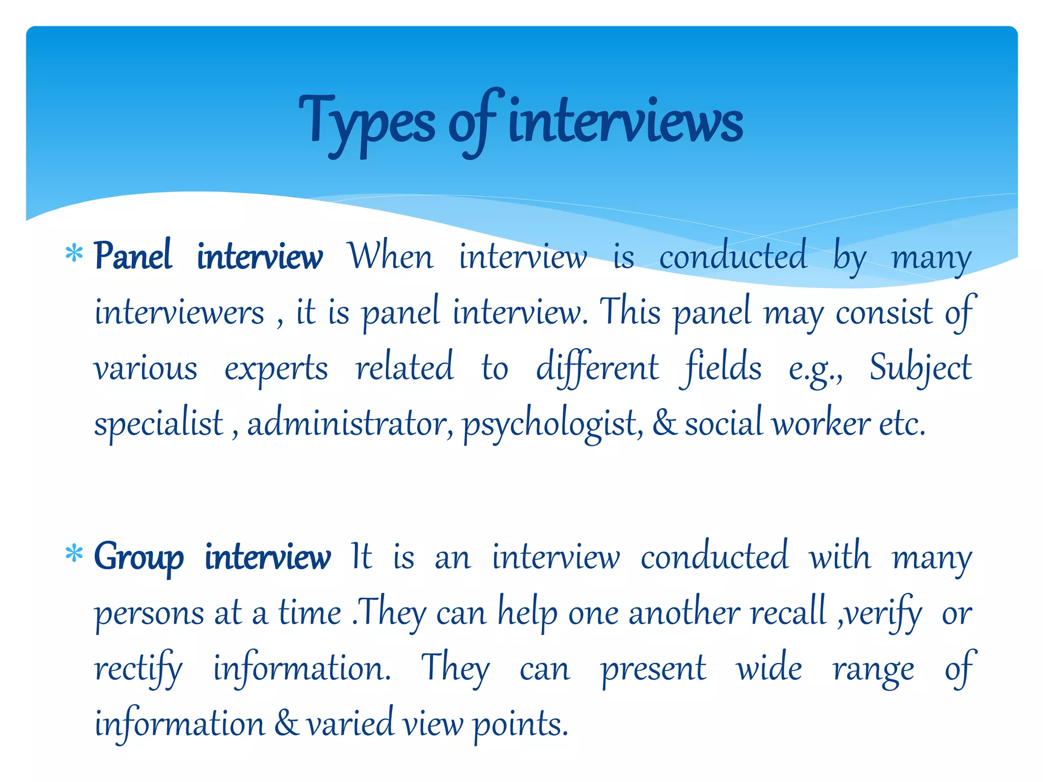  Panel interview When interview is conducted by many
interviewers , it is panel interview. This panel may consist of
various experts related to different fields e.g., Subject
specialist , administrator, psychologist, & social worker etc.
 Group interview It is an interview conducted with many
persons at a time .They can help one another recall ,verify or
rectify information. They can present wide range of
information & varied view points.
Types of interviews
 