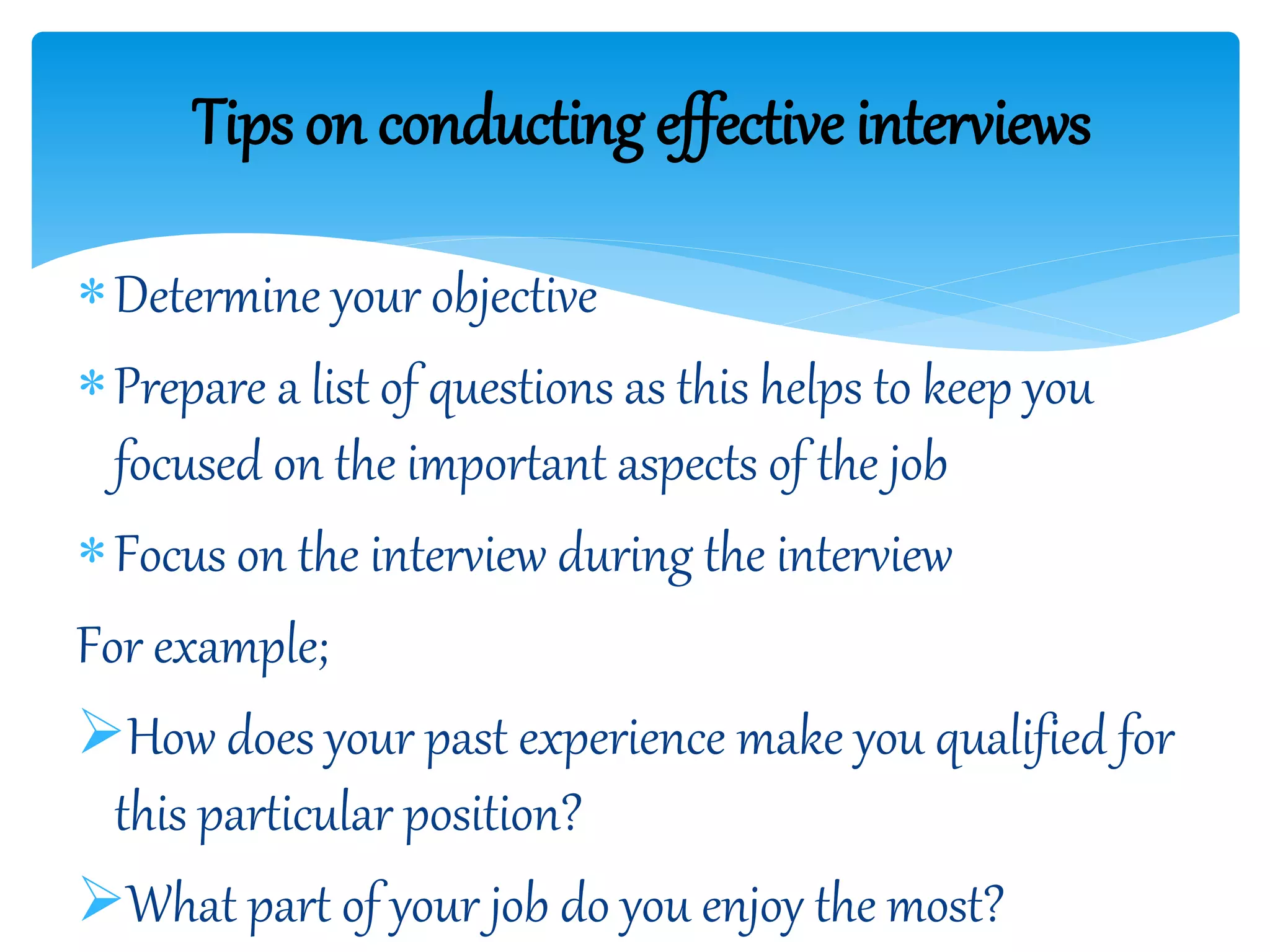 Determine your objective
Prepare a list of questions as this helps to keep you
focused on the important aspects of the job
Focus on the interview during the interview
For example;
How does your past experience make you qualified for
this particular position?
What part of your job do you enjoy the most?
Tips on conducting effective interviews
 