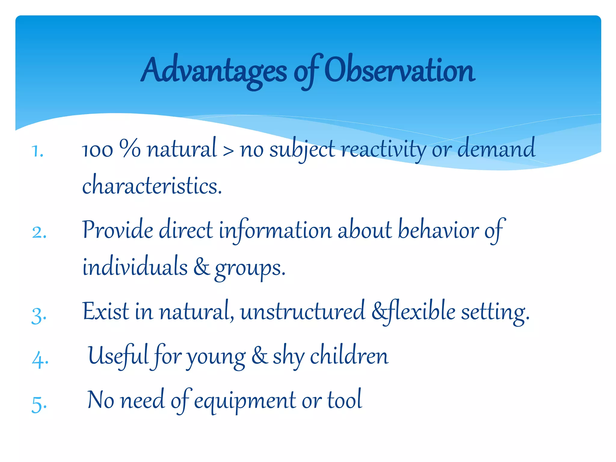 1. 100 % natural > no subject reactivity or demand
characteristics.
2. Provide direct information about behavior of
individuals & groups.
3. Exist in natural, unstructured &flexible setting.
4. Useful for young & shy children
5. No need of equipment or tool
Advantages of Observation
 