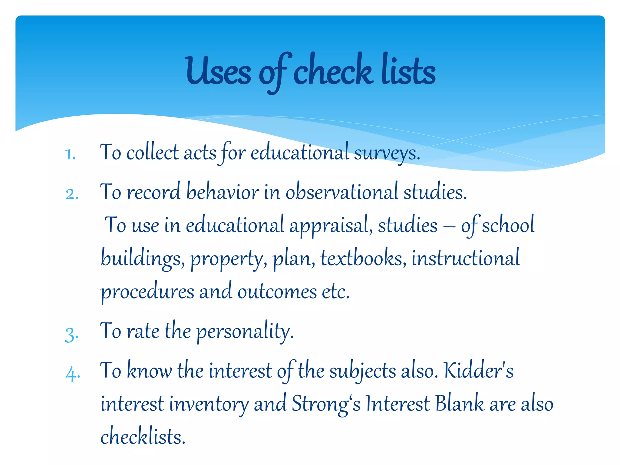 1. To collect acts for educational surveys.
2. To record behavior in observational studies.
To use in educational appraisal, studies – of school
buildings, property, plan, textbooks, instructional
procedures and outcomes etc.
3. To rate the personality.
4. To know the interest of the subjects also. Kidder's
interest inventory and Strong‘s Interest Blank are also
checklists.
Uses of check lists
 