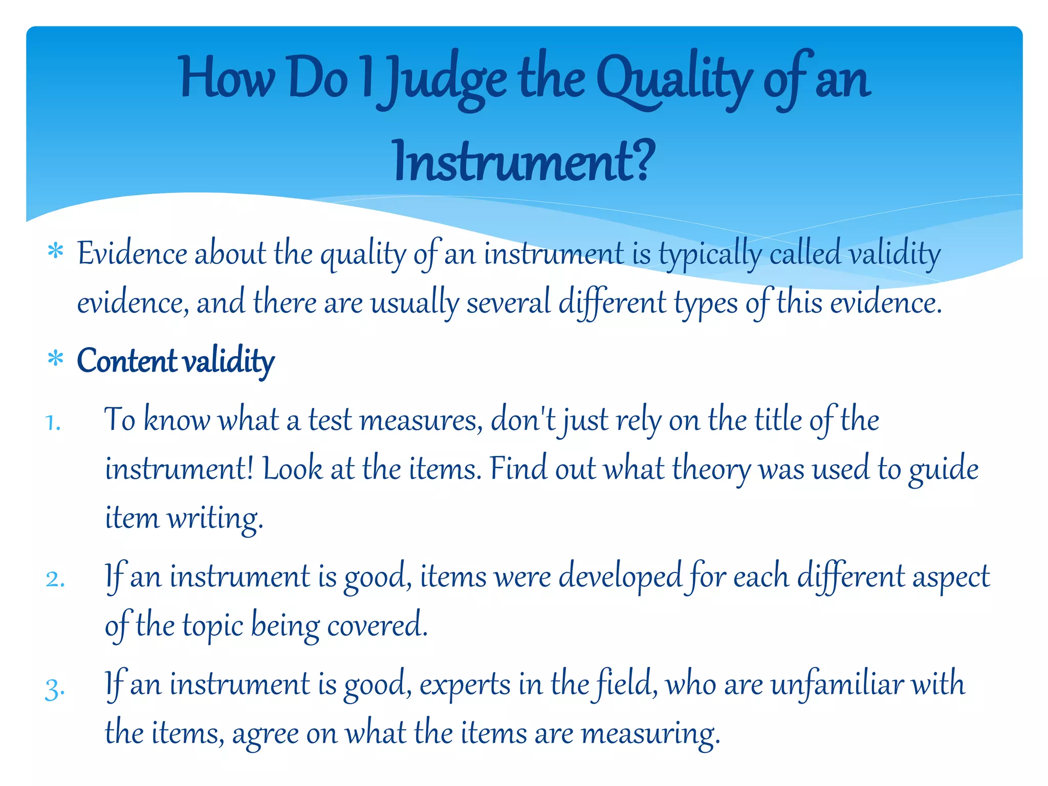 How Do I Judge the Quality of an
Instrument?
 Evidence about the quality of an instrument is typically called validity
evidence, and there are usually several different types of this evidence.
 Contentvalidity
1. To know what a test measures, don't just rely on the title of the
instrument! Look at the items. Find out what theory was used to guide
item writing.
2. If an instrument is good, items were developed for each different aspect
of the topic being covered.
3. If an instrument is good, experts in the field, who are unfamiliar with
the items, agree on what the items are measuring.
 