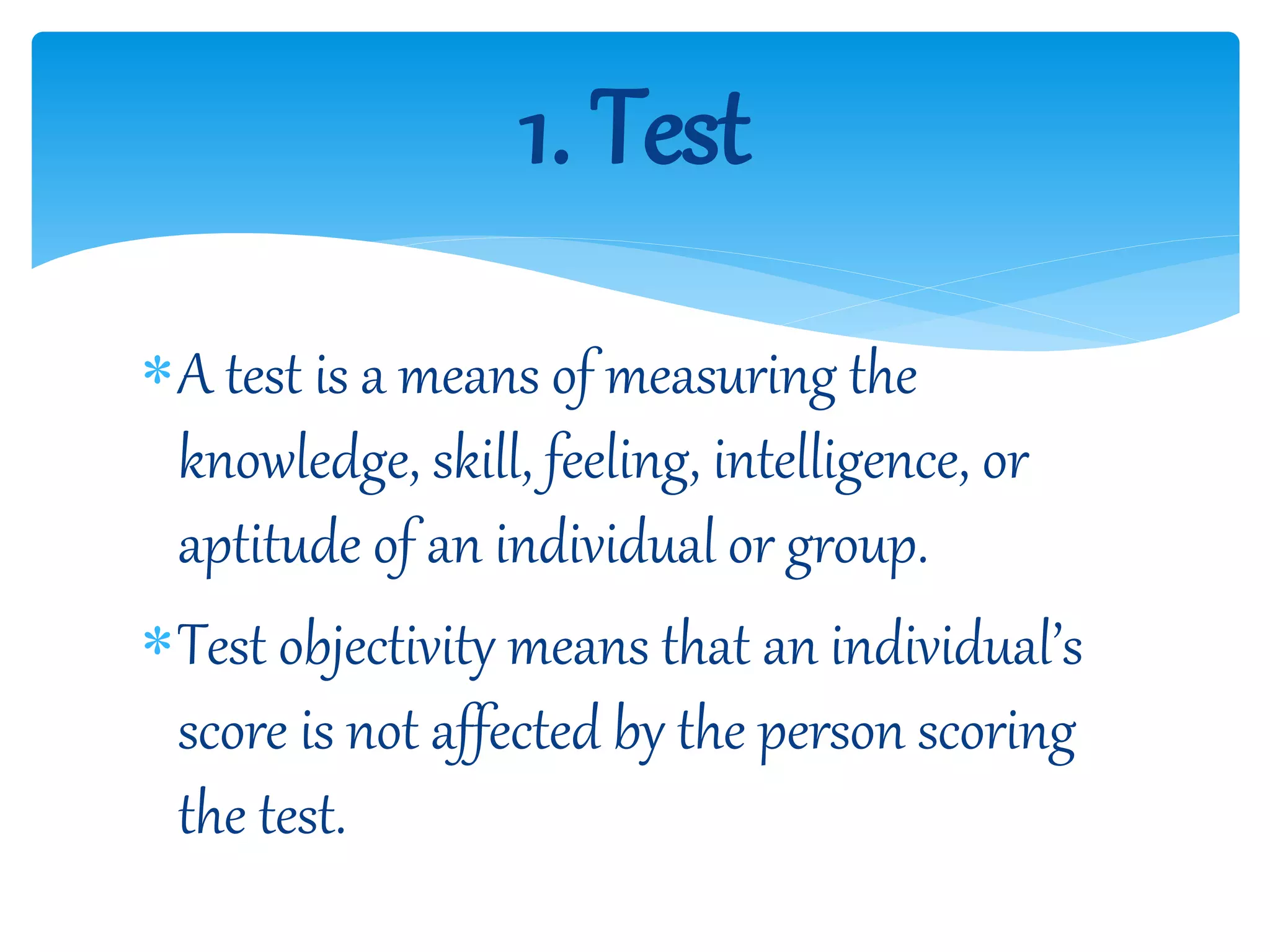 A test is a means of measuring the
knowledge, skill, feeling, intelligence, or
aptitude of an individual or group.
Test objectivity means that an individual’s
score is not affected by the person scoring
the test.
1. Test
 