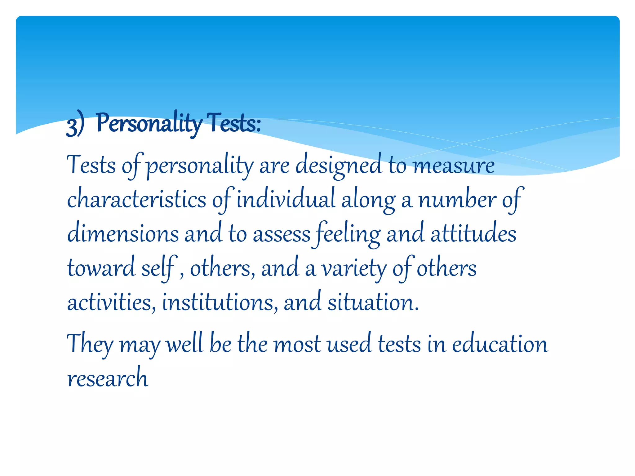 3) Personality Tests:
Tests of personality are designed to measure
characteristics of individual along a number of
dimensions and to assess feeling and attitudes
toward self , others, and a variety of others
activities, institutions, and situation.
They may well be the most used tests in education
research
 