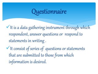 It is a data gathering instrument through which
respondent, answer questions or respond to
statements in writing .
It consist of series of questions or statements
that are submitted to those from which
information is desired.
Questionnaire
 