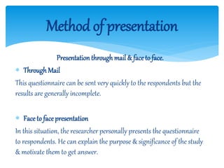 Presentation through mail & face to face.
 Through Mail
This questionnaire can be sent very quickly to the respondents but the
results are generally incomplete.
 Face to facepresentation
In this situation, the researcher personally presents the questionnaire
to respondents. He can explain the purpose & significance of the study
& motivate them to get answer.
Method of presentation
 