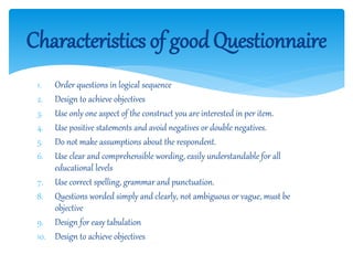 Characteristics of goodQuestionnaire
1. Order questions in logical sequence
2. Design to achieve objectives
3. Use only one aspect of the construct you are interested in per item.
4. Use positive statements and avoid negatives or double negatives.
5. Do not make assumptions about the respondent.
6. Use clear and comprehensible wording, easily understandable for all
educational levels
7. Use correct spelling, grammar and punctuation.
8. Questions worded simply and clearly, not ambiguous or vague, must be
objective
9. Design for easy tabulation
10. Design to achieve objectives
 