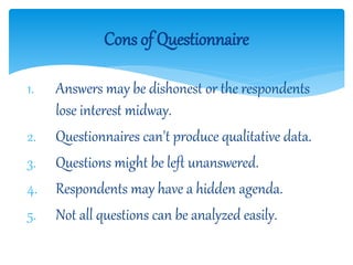 1. Answers may be dishonest or the respondents
lose interest midway.
2. Questionnaires can't produce qualitative data.
3. Questions might be left unanswered.
4. Respondents may have a hidden agenda.
5. Not all questions can be analyzed easily.
Cons of Questionnaire
 