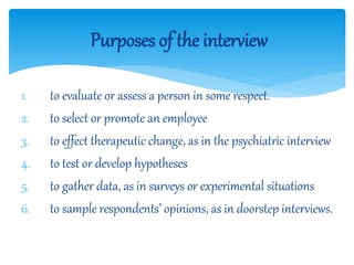 1. to evaluate or assess a person in some respect.
2. to select or promote an employee
3. to effect therapeutic change, as in the psychiatric interview
4. to test or develop hypotheses
5. to gather data, as in surveys or experimental situations
6. to sample respondents’ opinions, as in doorstep interviews.
Purposes of the interview
 