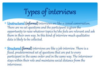  Unstructured (informal) interviews are like a casual conversation.
There are no set questions and the participant is given the
opportunity to raise whatever topics he/she feels are relevant and ask
them in their own way. In this kind of interview much qualitative
data is likely to be collected.
 Structured (formal) interviews are like a job interview. There is a
fixed, predetermined set of questions that are put to every
participant in the same order and in the same way. The interviewer
stays within their role and maintains social distance from the
interviewee.
Types of interviews
 