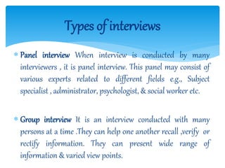  Panel interview When interview is conducted by many
interviewers , it is panel interview. This panel may consist of
various experts related to different fields e.g., Subject
specialist , administrator, psychologist, & social worker etc.
 Group interview It is an interview conducted with many
persons at a time .They can help one another recall ,verify or
rectify information. They can present wide range of
information & varied view points.
Types of interviews
 