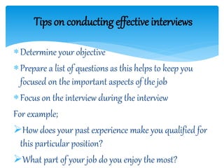 Determine your objective
Prepare a list of questions as this helps to keep you
focused on the important aspects of the job
Focus on the interview during the interview
For example;
How does your past experience make you qualified for
this particular position?
What part of your job do you enjoy the most?
Tips on conducting effective interviews
 
