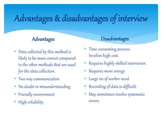 Advantages & disadvantages of interview
Advantages
 Data collected by this method is
likely to be more correct compared
to the other methods that are used
for the data collection.
 Two way communication
 No doubt or misunderstanding
 Friendly environment
 High reliability
Disadvantages
 Time consuming process.
Involves high cost.
 Requires highly skilled interviewer.
 Requires more energy
 Large no of worker need.
 Recording of data is difficult.
 May sometimes involve systematic
errors.
 