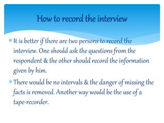 It is better if there are two persons to record the
interview. One should ask the questions from the
respondent & the other should record the information
given by him.
There would be no intervals & the danger of missing the
facts is removed. Another way would be the use of a
tape-recorder.
How to record the interview
 