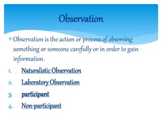 Observation is the action or process of observing
something or someone carefully or in order to gain
information.
1. Naturalistic Observation
2. Laboratory Observation
3. participant
4. Non-participant
Observation
 