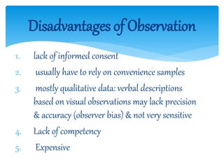 1. lack of informed consent
2. usually have to rely on convenience samples
3. mostly qualitative data: verbal descriptions
based on visual observations may lack precision
& accuracy (observer bias) & not very sensitive
4. Lack of competency
5. Expensive
Disadvantages of Observation
 
