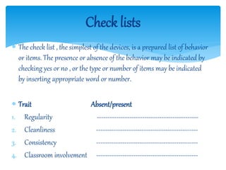  The check list , the simplest of the devices, is a prepared list of behavior
or items. The presence or absence of the behavior may be indicated by
checking yes or no , or the type or number of items may be indicated
by inserting appropriate word or number.
 Trait Absent/present
1. Regularity -----------------------------------------------
2. Cleanliness -----------------------------------------------
3. Consistency -----------------------------------------------
4. Classroom involvement -----------------------------------------------
Check lists
 