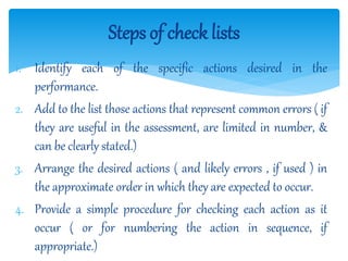 1. Identify each of the specific actions desired in the
performance.
2. Add to the list those actions that represent common errors ( if
they are useful in the assessment, are limited in number, &
can be clearly stated.)
3. Arrange the desired actions ( and likely errors , if used ) in
the approximate order in which they are expected to occur.
4. Provide a simple procedure for checking each action as it
occur ( or for numbering the action in sequence, if
appropriate.)
Steps of check lists
 