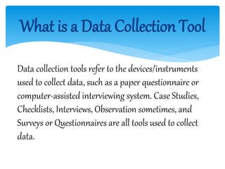 What is a Data Collection Tool
Data collection tools refer to the devices/instruments
used to collect data, such as a paper questionnaire or
computer-assisted interviewing system. Case Studies,
Checklists, Interviews, Observation sometimes, and
Surveys or Questionnaires are all tools used to collect
data.
 