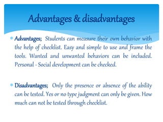  Advantages; Students can measure their own behavior with
the help of checklist. Easy and simple to use and frame the
tools. Wanted and unwanted behaviors can be included.
Personal - Social development can be checked.
 Disadvantages; Only the presence or absence of the ability
can be tested. Yes or no type judgment can only be given. How
much can not be tested through checklist.
Advantages & disadvantages
 