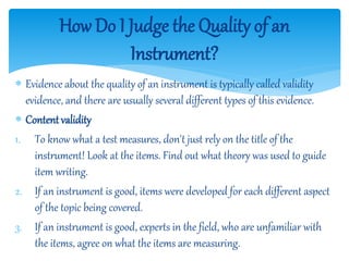 How Do I Judge the Quality of an
Instrument?
 Evidence about the quality of an instrument is typically called validity
evidence, and there are usually several different types of this evidence.
 Contentvalidity
1. To know what a test measures, don't just rely on the title of the
instrument! Look at the items. Find out what theory was used to guide
item writing.
2. If an instrument is good, items were developed for each different aspect
of the topic being covered.
3. If an instrument is good, experts in the field, who are unfamiliar with
the items, agree on what the items are measuring.
 