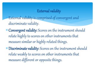 External validity
External validity is comprised of convergent and
discriminate validity.
Convergent validity: Scores on the instrument should
relate highly to scores on other instruments that
measure similar or highly related things.
Discriminate validity: Scores on the instrument should
relate weakly to scores on other instruments that
measure different or opposite things.
 