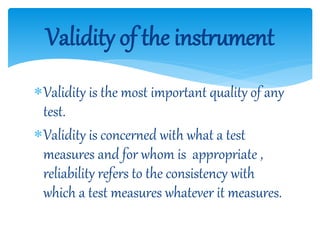 Validity is the most important quality of any
test.
Validity is concerned with what a test
measures and for whom is appropriate ,
reliability refers to the consistency with
which a test measures whatever it measures.
Validity of the instrument
 