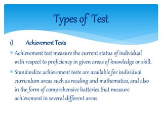 1) Achievement Tests
 Achievement test measure the current status of individual
with respect to proficiency in given areas of knowledge or skill.
 Standardize achievement tests are available for individual
curriculum areas such as reading and mathematics, and also
in the form of comprehensive batteries that measure
achievement in several different areas.
Types of Test
 