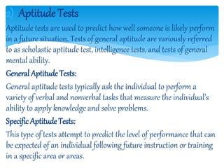 2) Aptitude Tests
Aptitude tests are used to predict how well someone is likely perform
in a future situation. Tests of general aptitude are variously referred
to as scholastic aptitude test, intelligence tests, and tests of general
mental ability.
General Aptitude Tests:
General aptitude tests typically ask the individual to perform a
variety of verbal and nonverbal tasks that measure the individual’s
ability to apply knowledge and solve problems.
Specific Aptitude Tests:
This type of tests attempt to predict the level of performance that can
be expected of an individual following future instruction or training
in a specific area or areas.
 
