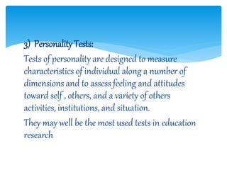 3) Personality Tests:
Tests of personality are designed to measure
characteristics of individual along a number of
dimensions and to assess feeling and attitudes
toward self , others, and a variety of others
activities, institutions, and situation.
They may well be the most used tests in education
research
 