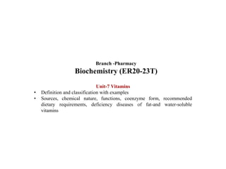 Unit-7 Vitamins
• Definition and classification with examples
• Sources, chemical nature, functions, coenzyme form, recommended
dietary requirements, deficiency diseases of fat-and water-soluble
vitamins
Branch -Pharmacy
Biochemistry (ER20-23T)
 