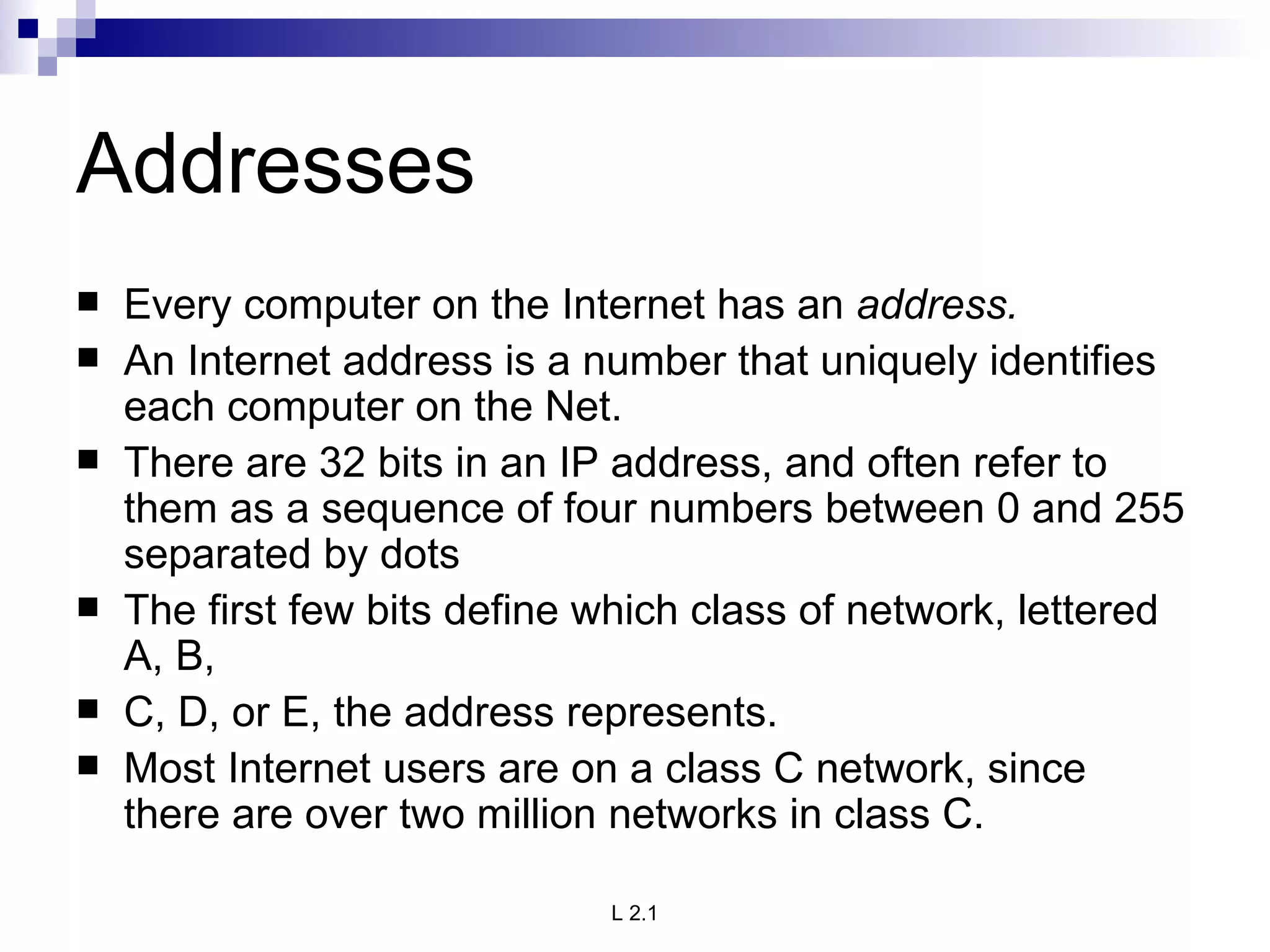 Addresses Every computer on the Internet has an  address.  An Internet address is a number that uniquely identifies each computer on the Net.  There are 32 bits in an IP address, and often refer to them as a sequence of four numbers between 0 and 255 separated by dots The first few bits define which class of network, lettered A, B, C, D, or E, the address represents.  Most Internet users are on a class C network, since there are over two million networks in class C.  